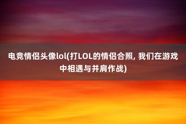 电竞情侣头像lol(打LOL的情侣合照， 我们在游戏中相遇与并肩作战)