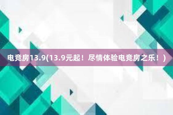 电竞房13.9(13.9元起！尽情体验电竞房之乐！)