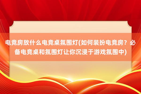 电竞房放什么电竞桌氛围灯(如何装扮电竞房？必备电竞桌和氛围灯让你沉浸于游戏氛围中)