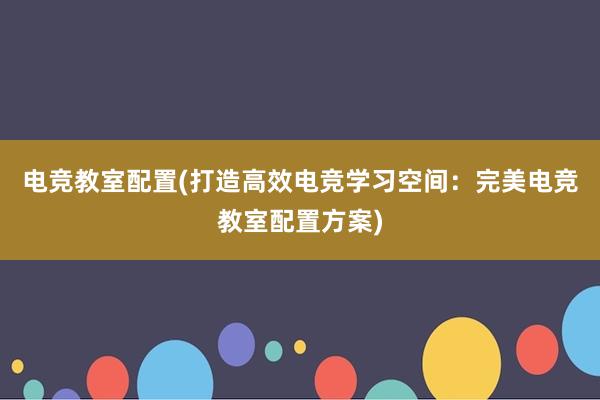 电竞教室配置(打造高效电竞学习空间：完美电竞教室配置方案)