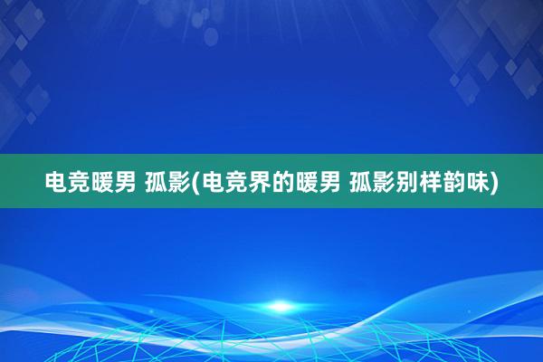 电竞暖男 孤影(电竞界的暖男 孤影别样韵味)