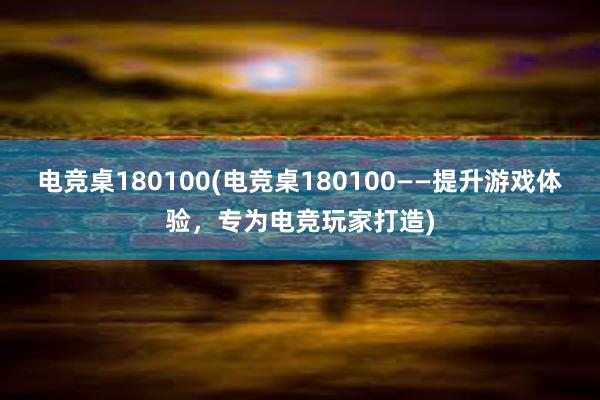 电竞桌180100(电竞桌180100——提升游戏体验，专为电竞玩家打造)