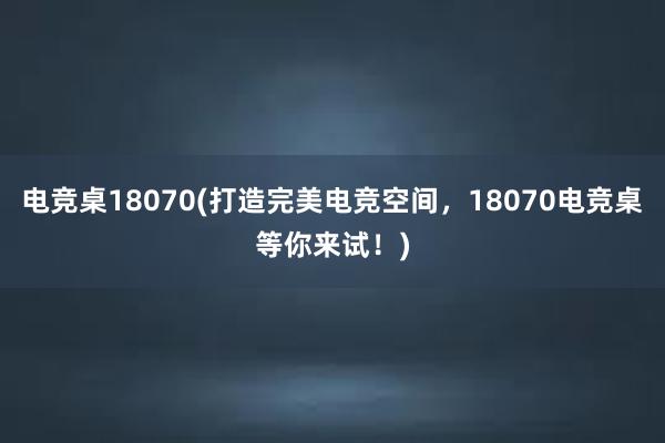 电竞桌18070(打造完美电竞空间，18070电竞桌等你来试！)