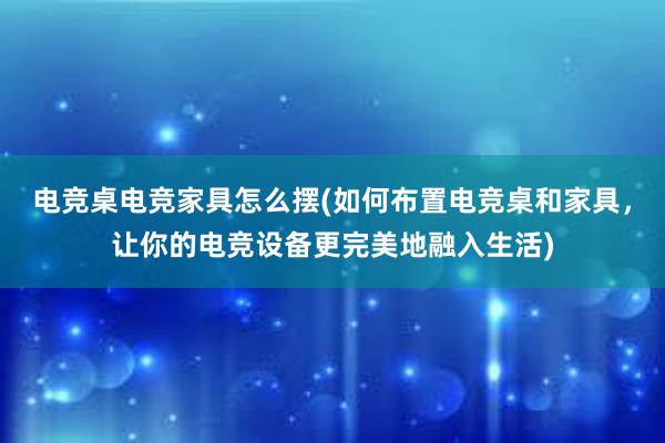 电竞桌电竞家具怎么摆(如何布置电竞桌和家具，让你的电竞设备更完美地融入生活)