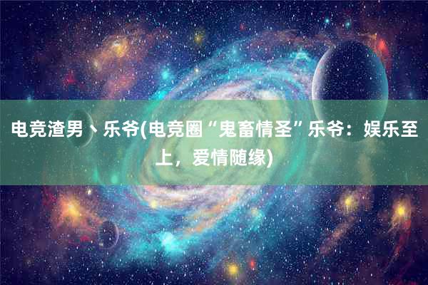 电竞渣男丶乐爷(电竞圈“鬼畜情圣”乐爷：娱乐至上，爱情随缘)