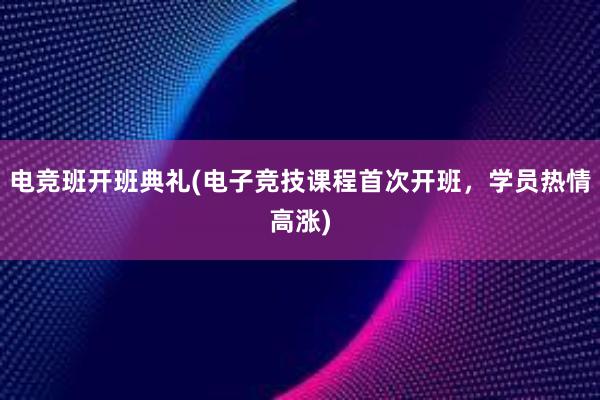 电竞班开班典礼(电子竞技课程首次开班，学员热情高涨)