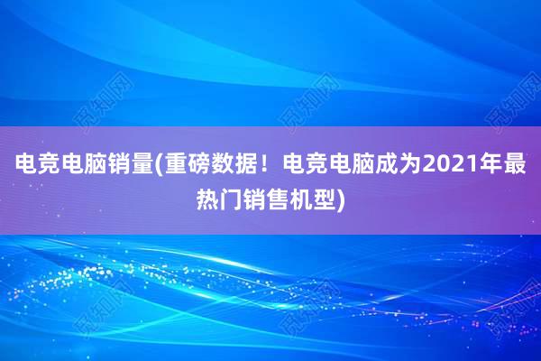 电竞电脑销量(重磅数据！电竞电脑成为2021年最热门销售机型)