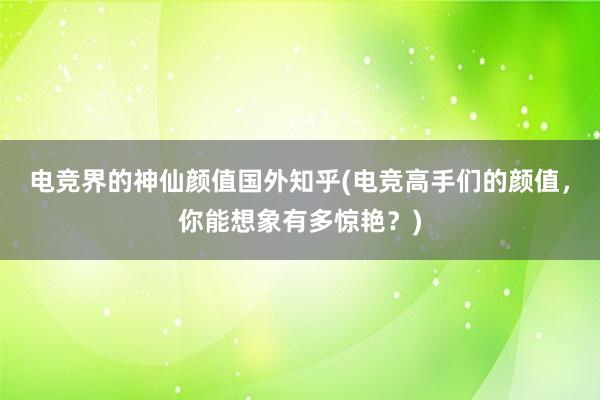 电竞界的神仙颜值国外知乎(电竞高手们的颜值，你能想象有多惊艳？)