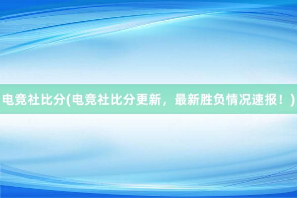 电竞社比分(电竞社比分更新，最新胜负情况速报！)