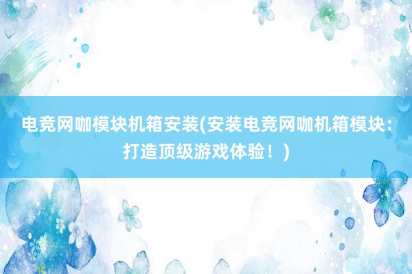 电竞网咖模块机箱安装(安装电竞网咖机箱模块：打造顶级游戏体验！)