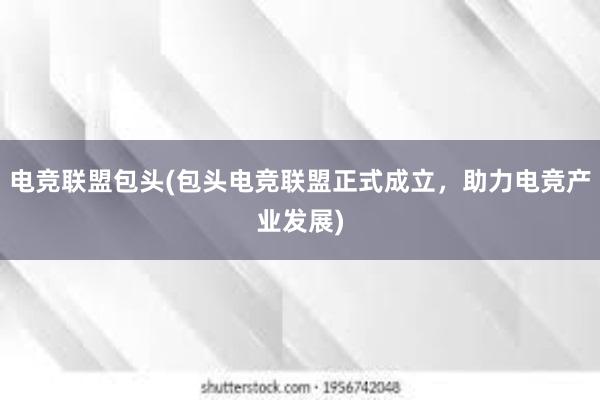 电竞联盟包头(包头电竞联盟正式成立，助力电竞产业发展)