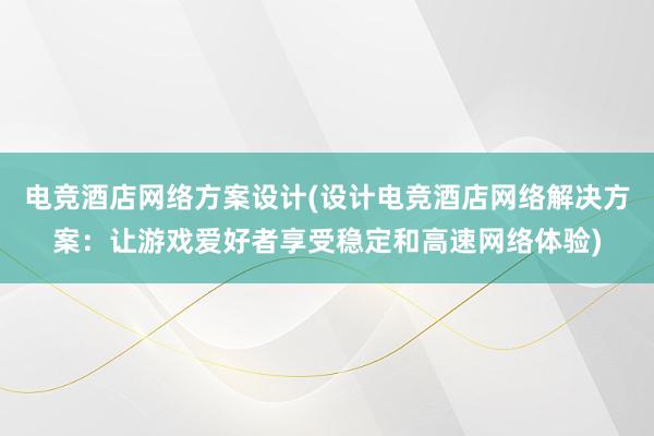 电竞酒店网络方案设计(设计电竞酒店网络解决方案：让游戏爱好者享受稳定和高速网络体验)