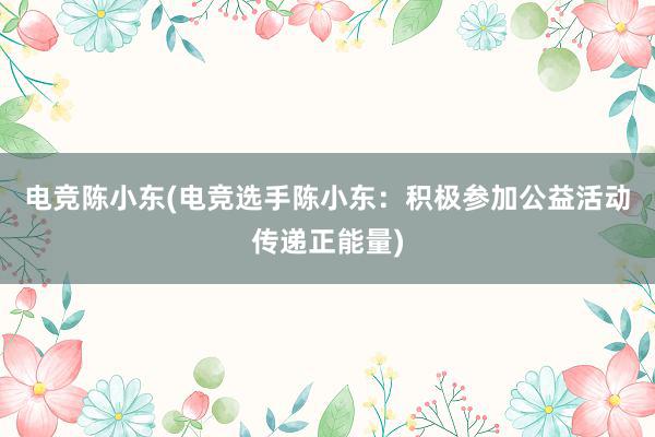 电竞陈小东(电竞选手陈小东：积极参加公益活动传递正能量)