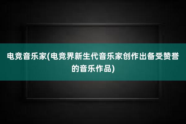 电竞音乐家(电竞界新生代音乐家创作出备受赞誉的音乐作品)