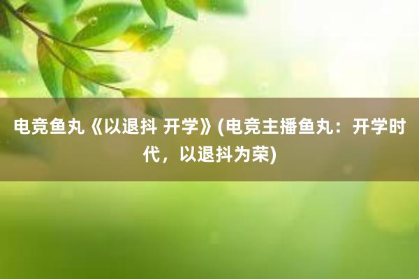 电竞鱼丸《以退抖 开学》(电竞主播鱼丸：开学时代，以退抖为荣)