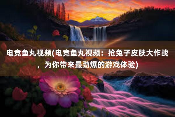 电竞鱼丸视频(电竞鱼丸视频：抢兔子皮肤大作战，为你带来最劲爆的游戏体验)