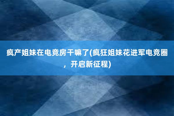 疯产姐妹在电竞房干嘛了(疯狂姐妹花进军电竞圈，开启新征程)