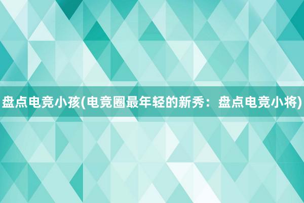 盘点电竞小孩(电竞圈最年轻的新秀：盘点电竞小将)