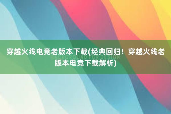 穿越火线电竞老版本下载(经典回归！穿越火线老版本电竞下载解析)