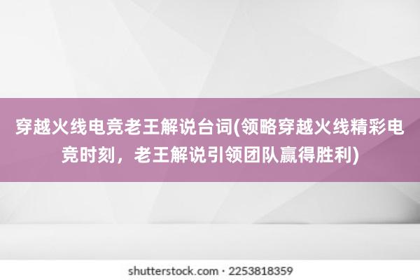 穿越火线电竞老王解说台词(领略穿越火线精彩电竞时刻，老王解说引领团队赢得胜利)