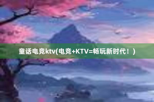 童话电竞ktv(电竞+KTV=畅玩新时代！)