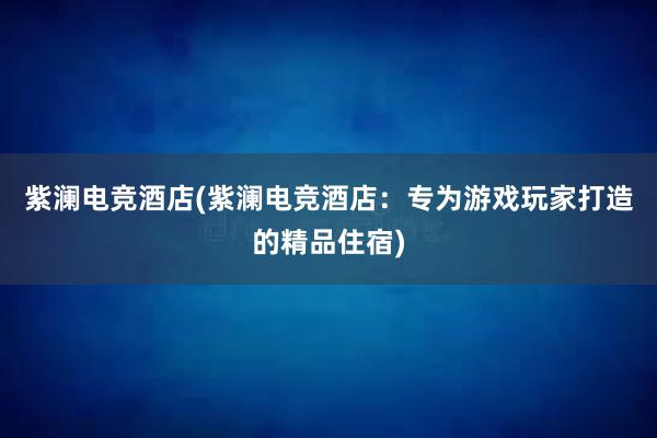 紫澜电竞酒店(紫澜电竞酒店：专为游戏玩家打造的精品住宿)