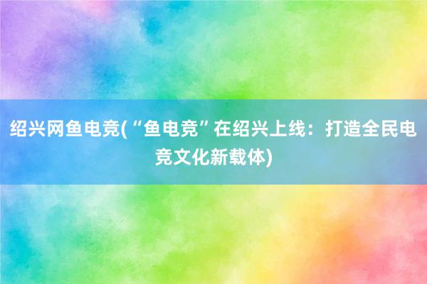 绍兴网鱼电竞(“鱼电竞”在绍兴上线：打造全民电竞文化新载体)