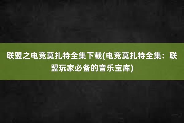 联盟之电竞莫扎特全集下载(电竞莫扎特全集：联盟玩家必备的音乐宝库)