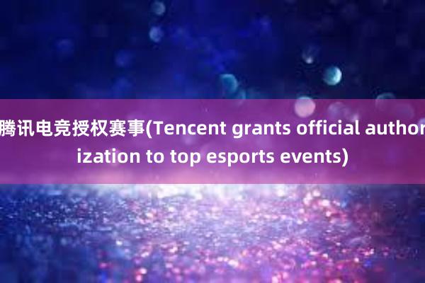 腾讯电竞授权赛事(Tencent grants official authorization to top esports events)