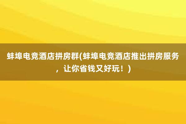 蚌埠电竞酒店拼房群(蚌埠电竞酒店推出拼房服务，让你省钱又好玩！)