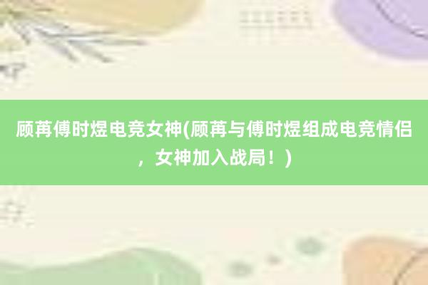 顾苒傅时煜电竞女神(顾苒与傅时煜组成电竞情侣，女神加入战局！)