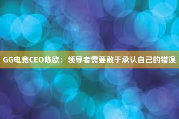 GG电竞CEO陈欧：领导者需要敢于承认自己的错误