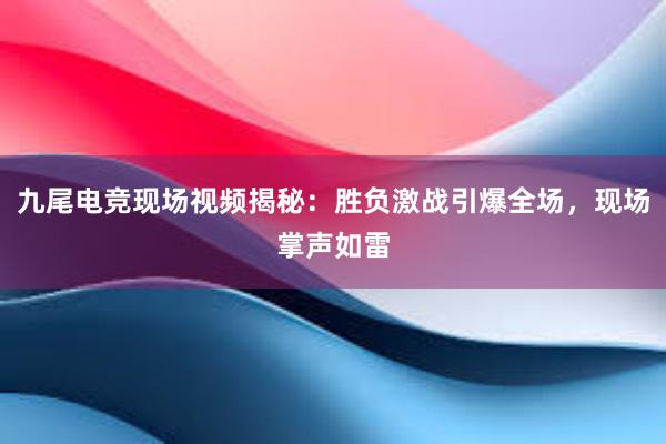 九尾电竞现场视频揭秘：胜负激战引爆全场，现场掌声如雷