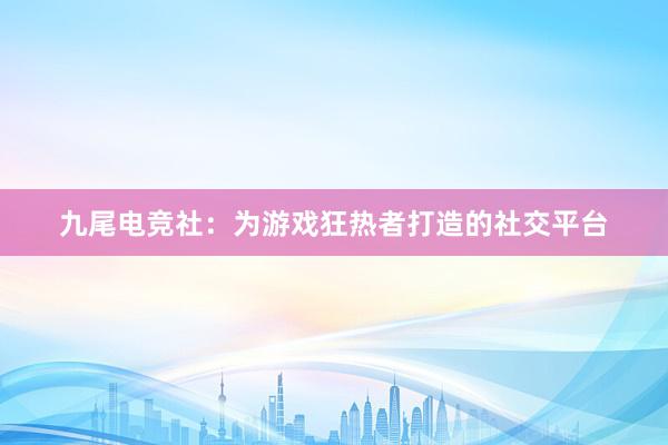 九尾电竞社：为游戏狂热者打造的社交平台