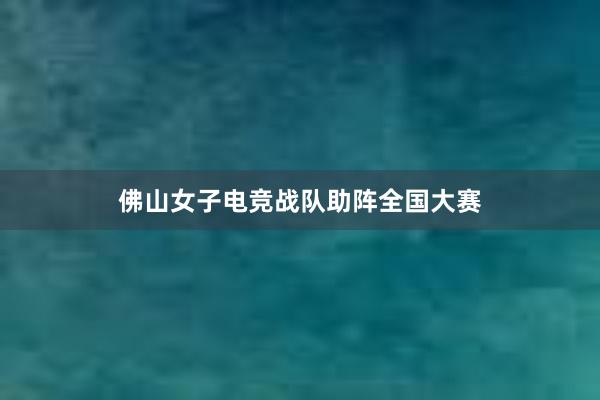 佛山女子电竞战队助阵全国大赛