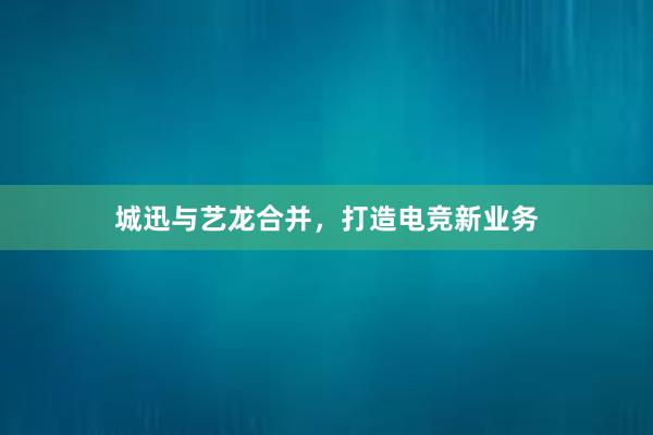 城迅与艺龙合并，打造电竞新业务