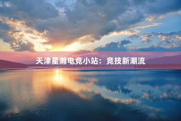 天津星瀚电竞小站：竞技新潮流