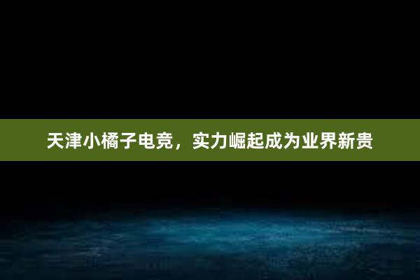 天津小橘子电竞，实力崛起成为业界新贵