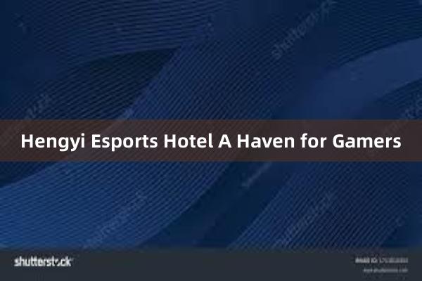 Hengyi Esports Hotel A Haven for Gamers