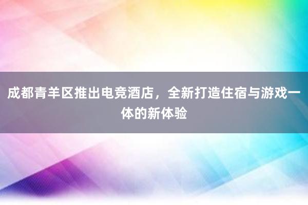 成都青羊区推出电竞酒店，全新打造住宿与游戏一体的新体验