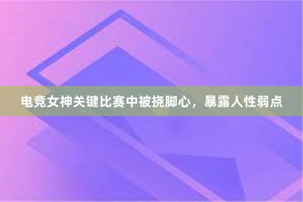 电竞女神关键比赛中被挠脚心，暴露人性弱点