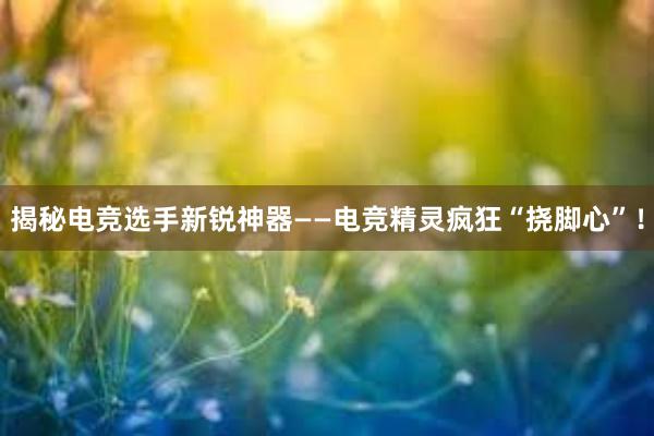 揭秘电竞选手新锐神器——电竞精灵疯狂“挠脚心”！