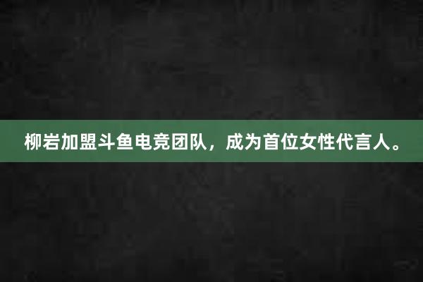 柳岩加盟斗鱼电竞团队，成为首位女性代言人。