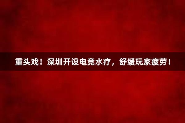 重头戏！深圳开设电竞水疗，舒缓玩家疲劳！