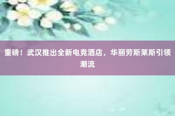 重磅！武汉推出全新电竞酒店，华丽劳斯莱斯引领潮流