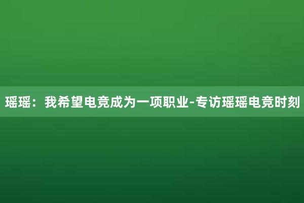 瑶瑶：我希望电竞成为一项职业-专访瑶瑶电竞时刻