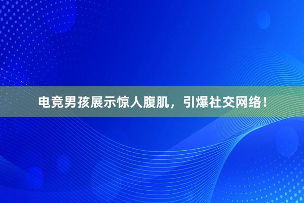 电竞男孩展示惊人腹肌，引爆社交网络！