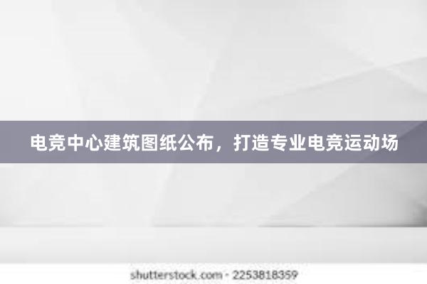 电竞中心建筑图纸公布，打造专业电竞运动场