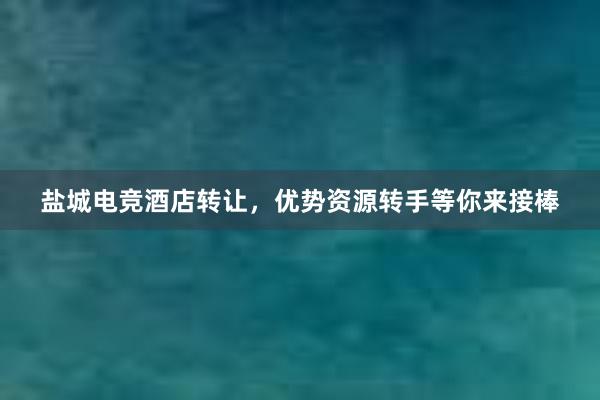 盐城电竞酒店转让，优势资源转手等你来接棒