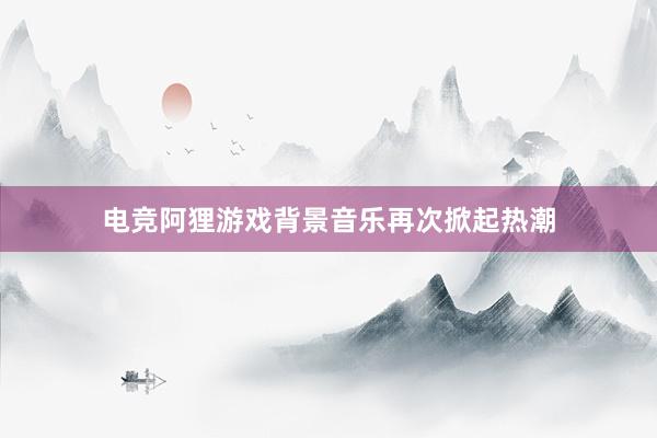 电竞阿狸游戏背景音乐再次掀起热潮